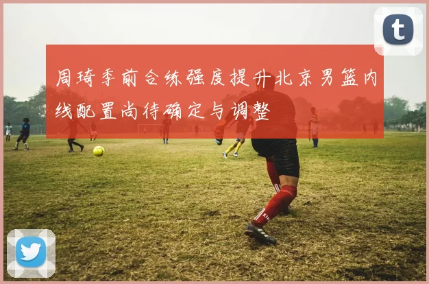 周琦季前合练强度提升北京男篮内线配置尚待确定与调整
