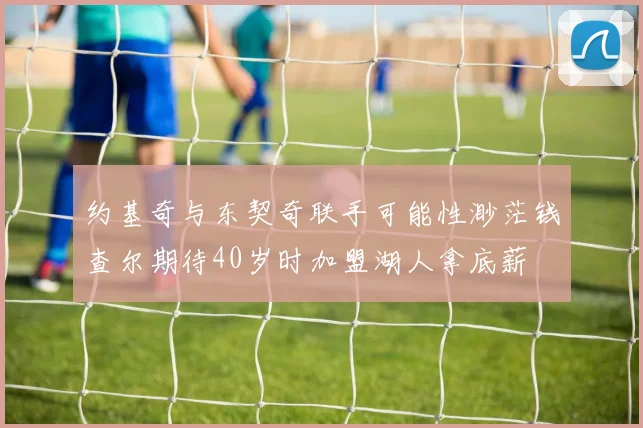 约基奇与东契奇联手可能性渺茫钱查尔期待40岁时加盟湖人拿底薪