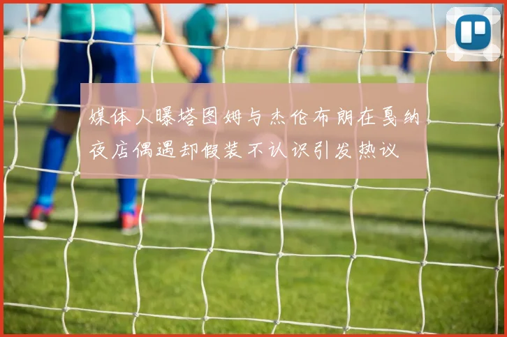 媒体人曝塔图姆与杰伦布朗在戛纳夜店偶遇却假装不认识引发热议