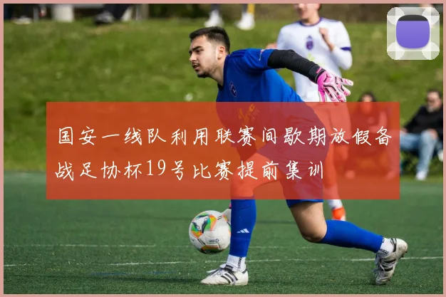 国安一线队利用联赛间歇期放假备战足协杯19号比赛提前集训