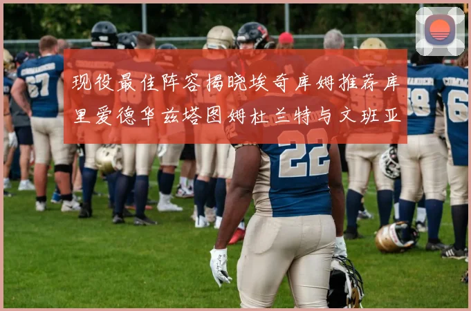 现役最佳阵容揭晓埃奇库姆推荐库里爱德华兹塔图姆杜兰特与文班亚马