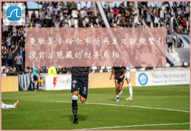 曼联夏季转会市场再度活跃频繁引援背后隐藏的财务真相