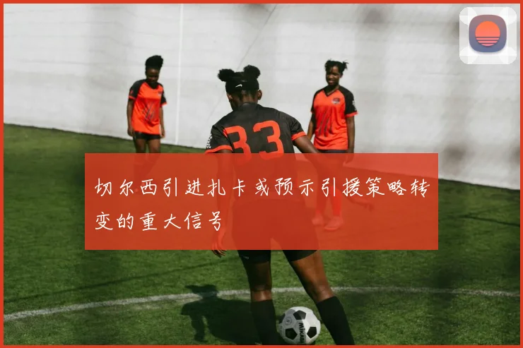切尔西引进扎卡或预示引援策略转变的重大信号