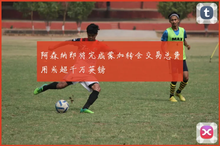 阿森纳即将完成蒙加转会交易总费用或超千万英镑