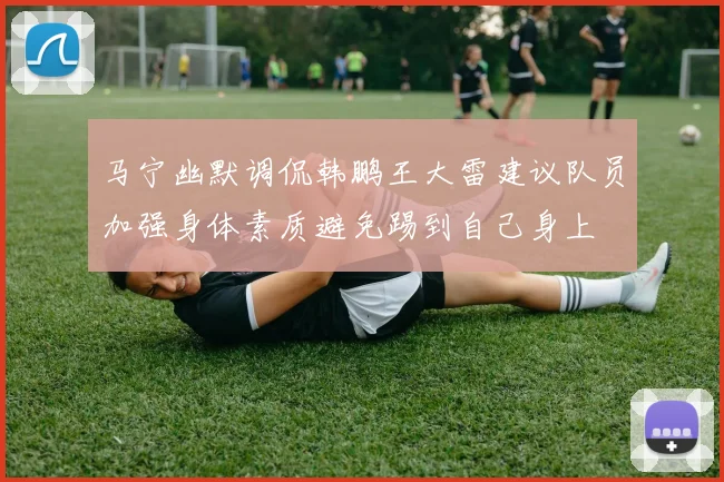 马宁幽默调侃韩鹏王大雷建议队员加强身体素质避免踢到自己身上