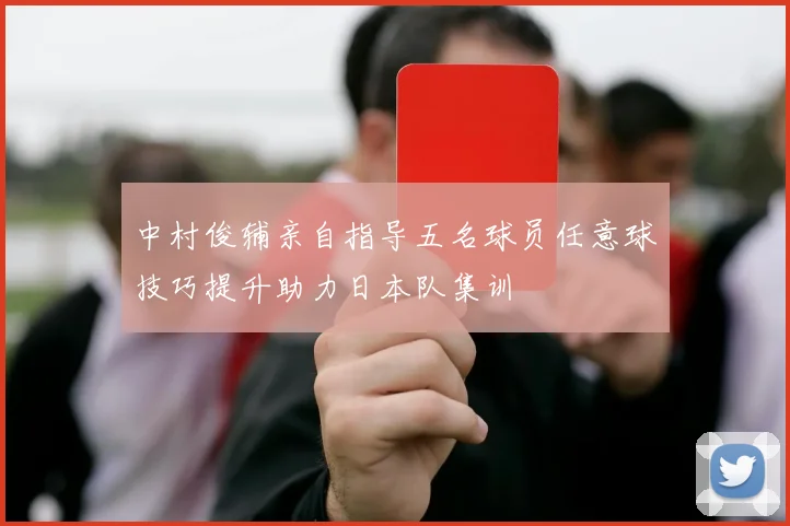 中村俊辅亲自指导五名球员任意球技巧提升助力日本队集训