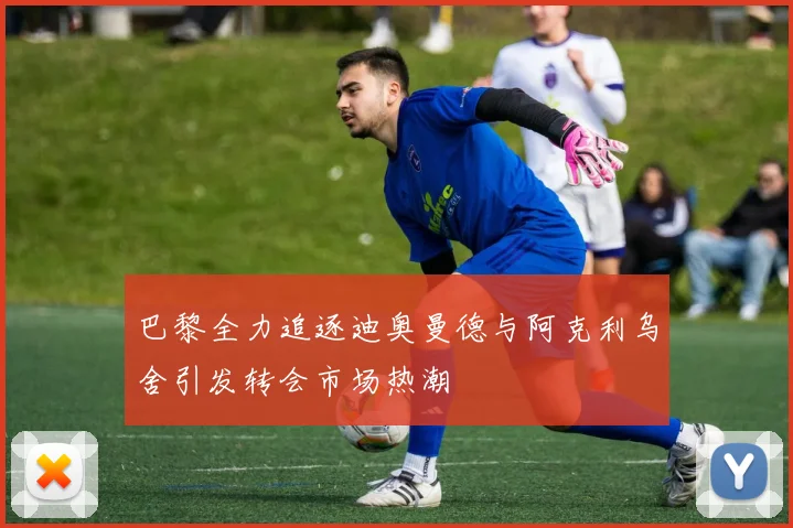 巴黎全力追逐迪奥曼德与阿克利乌舍引发转会市场热潮