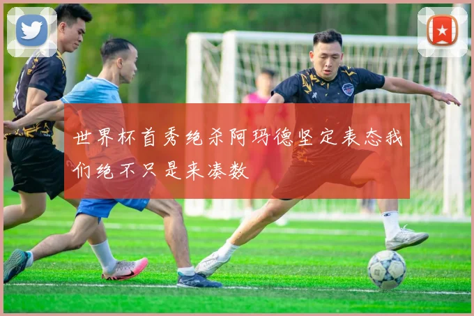 世界杯首秀绝杀阿玛德坚定表态我们绝不只是来凑数