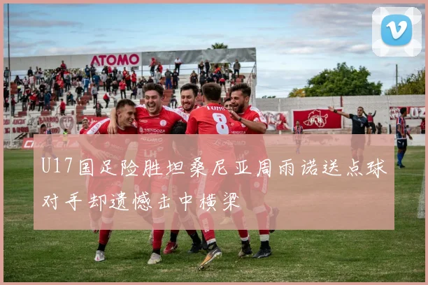 U17国足险胜坦桑尼亚周雨诺送点球对手却遗憾击中横梁
