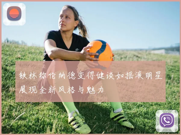 铁林称伦纳德变得健谈如摇滚明星展现全新风格与魅力