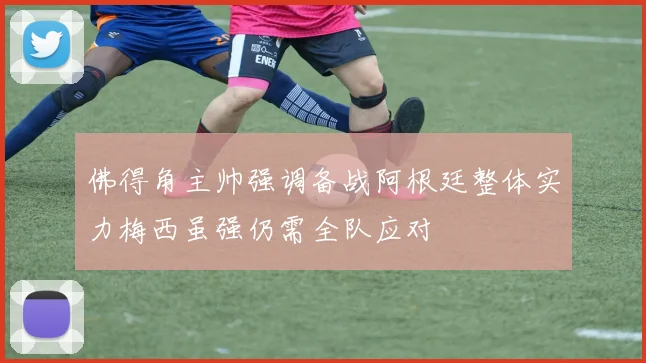 佛得角主帅强调备战阿根廷整体实力梅西虽强仍需全队应对
