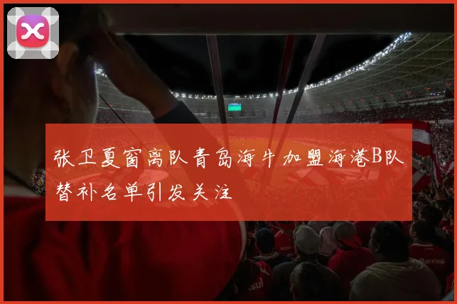 张卫夏窗离队青岛海牛加盟海港B队替补名单引发关注