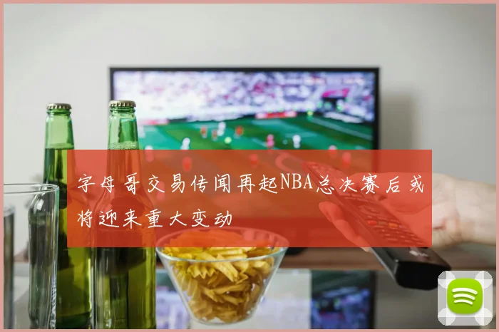 字母哥交易传闻再起NBA总决赛后或将迎来重大变动
