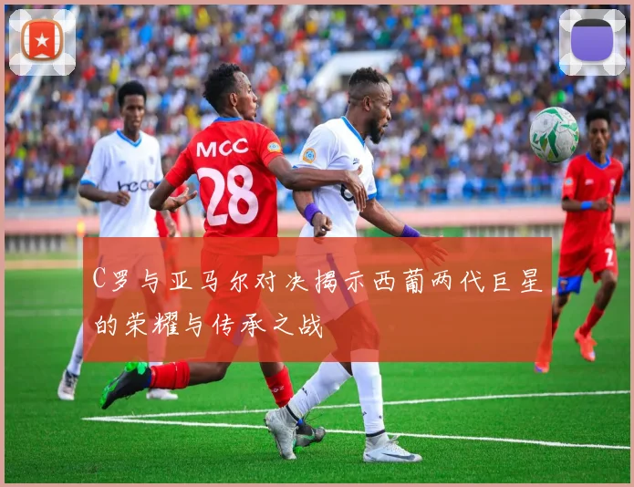C罗与亚马尔对决揭示西葡两代巨星的荣耀与传承之战