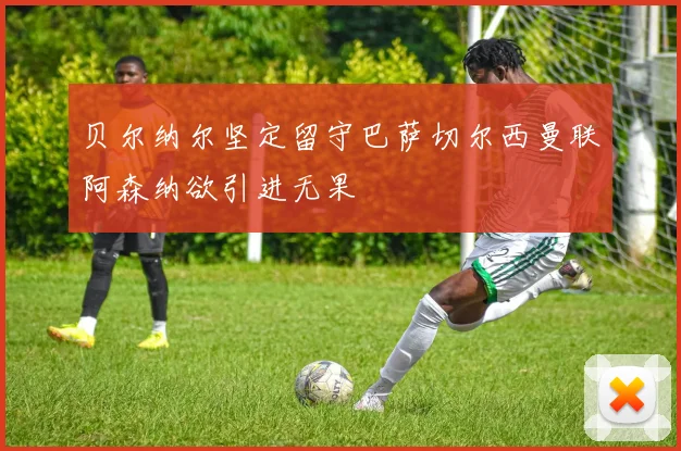 贝尔纳尔坚定留守巴萨切尔西曼联阿森纳欲引进无果