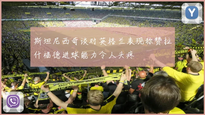 斯坦尼西奇谈对英格兰表现称赞拉什福德进球能力令人头疼