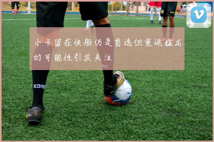 小卡留在快船仍是首选但重返猛龙的可能性引发关注