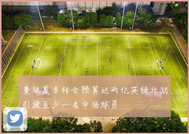 曼联夏季转会预算达两亿英镑计划引援至少一名中场球员