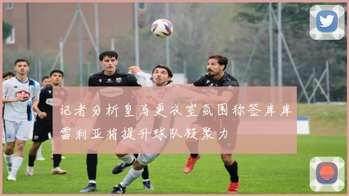 记者分析皇马更衣室氛围称签库库雷利亚将提升球队凝聚力