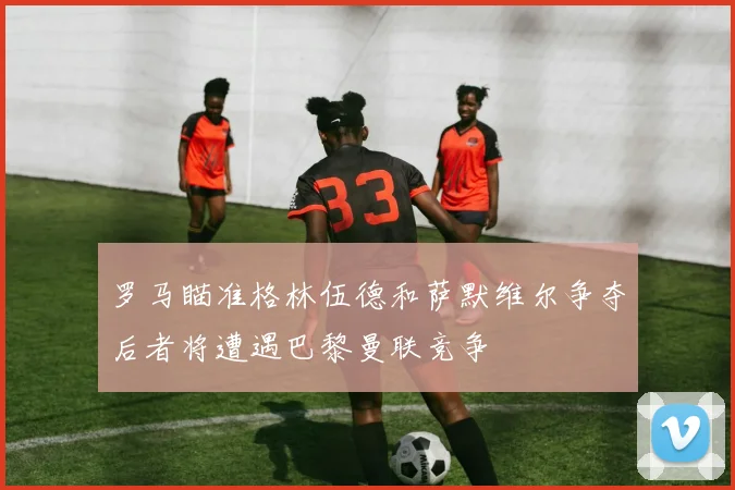 罗马瞄准格林伍德和萨默维尔争夺后者将遭遇巴黎曼联竞争