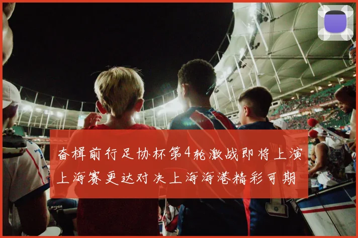 奋楫前行足协杯第4轮激战即将上演上海赛更达对决上海海港精彩可期