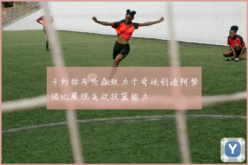 卡约称布伦森致力于奇迹创造阿努诺比展现高效投篮能力
